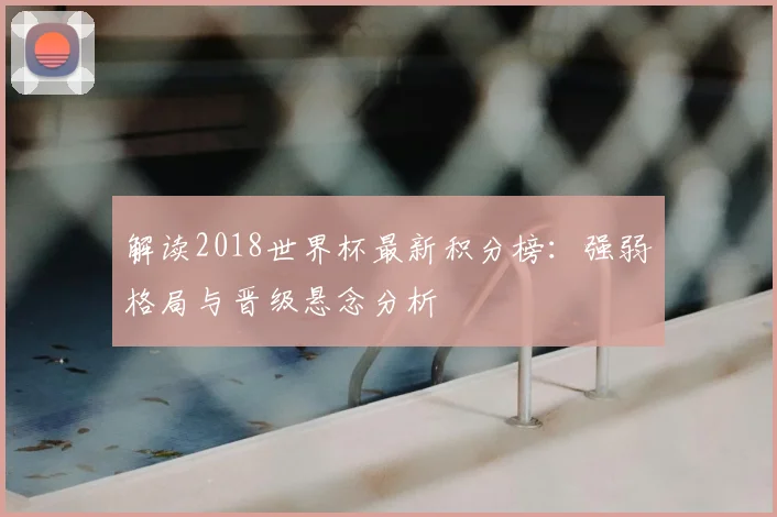解读2018世界杯最新积分榜：强弱格局与晋级悬念分析