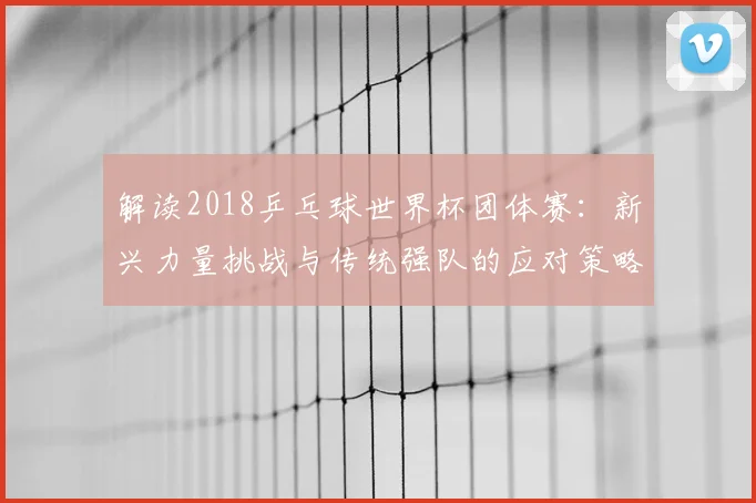 解读2018乒乓球世界杯团体赛：新兴力量挑战与传统强队的应对策略