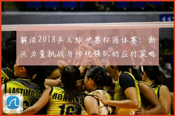 解读2018乒乓球世界杯团体赛：新兴力量挑战与传统强队的应对策略