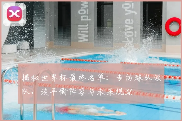 揭秘世界杯最终名单:专访球队领队,谈平衡阵容与未来规划