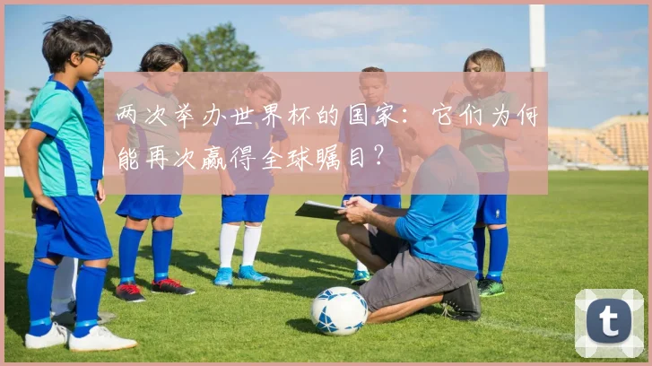 两次举办世界杯的国家:它们为何能再次赢得全球瞩目?