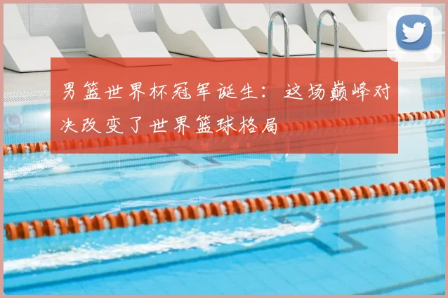 男篮世界杯冠军诞生：这场巅峰对决改变了世界篮球格局