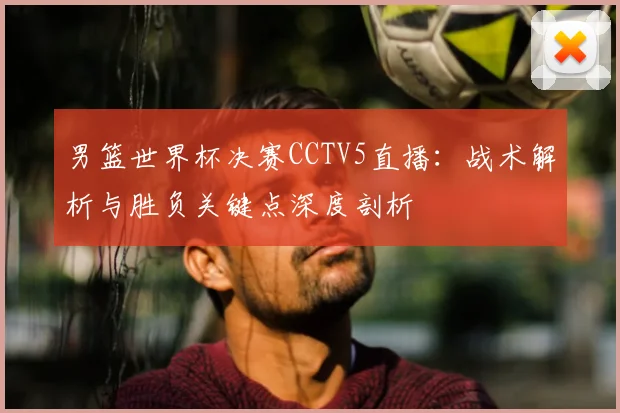 男篮世界杯决赛CCTV5直播：战术解析与胜负关键点深度剖析