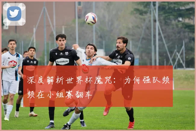 深度解析世界杯魔咒:为何强队频频在小组赛翻车