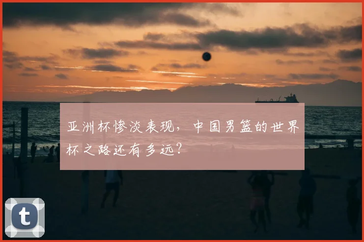亚洲杯惨淡表现,中国男篮的世界杯之路还有多远?
