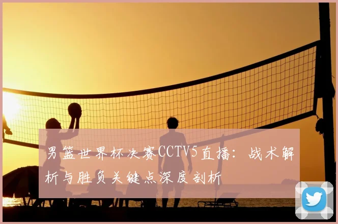 男篮世界杯决赛CCTV5直播：战术解析与胜负关键点深度剖析