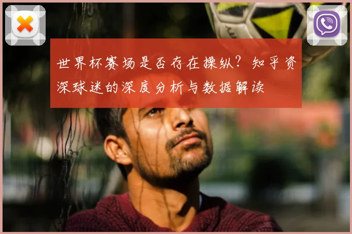世界杯赛场是否存在操纵？知乎资深球迷的深度分析与数据解读