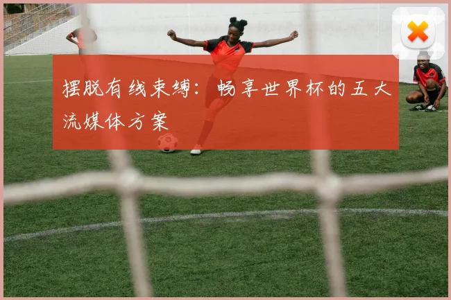 摆脱有线束缚:畅享世界杯的五大流媒体方案
