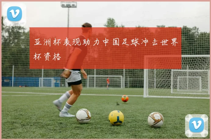 亚洲杯表现助力中国足球冲击世界杯资格