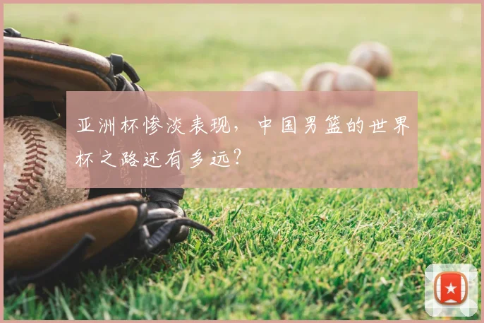 亚洲杯惨淡表现,中国男篮的世界杯之路还有多远?