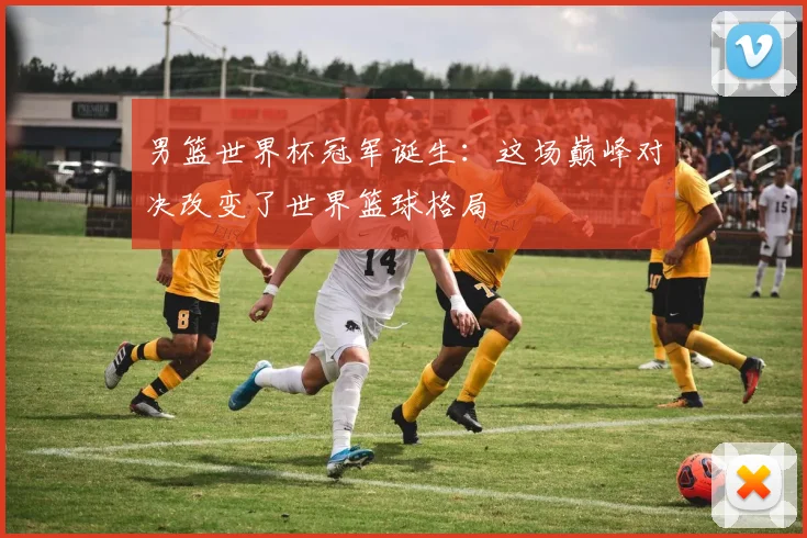男篮世界杯冠军诞生：这场巅峰对决改变了世界篮球格局
