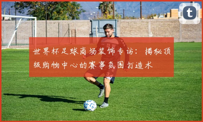 世界杯足球商场装饰专访：揭秘顶级购物中心的赛事氛围打造术