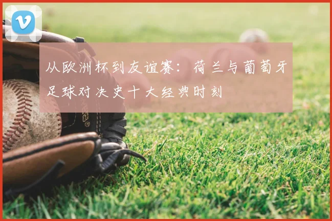 从欧洲杯到友谊赛：荷兰与葡萄牙足球对决史十大经典时刻